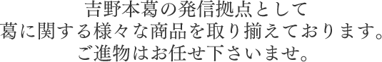 吉野本葛の発信拠点として葛に関する様々な商品を取り揃えております。ご進物はお任せ下さいませ。